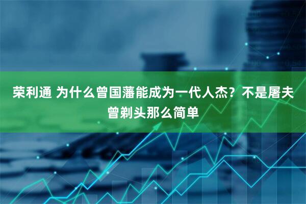 荣利通 为什么曾国藩能成为一代人杰？不是屠夫曾剃头那么简单