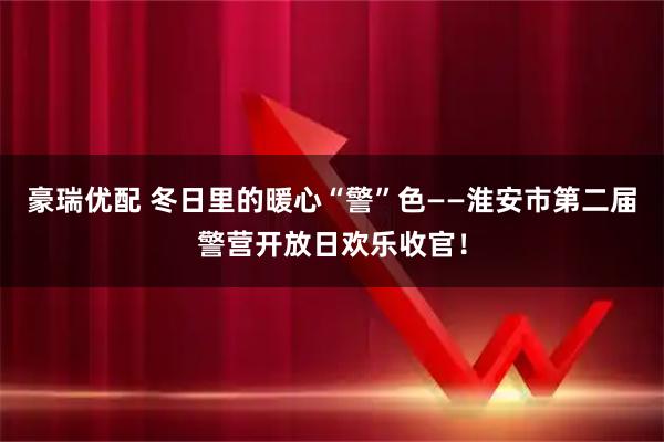 豪瑞优配 冬日里的暖心“警”色——淮安市第二届警营开放日欢乐收官！
