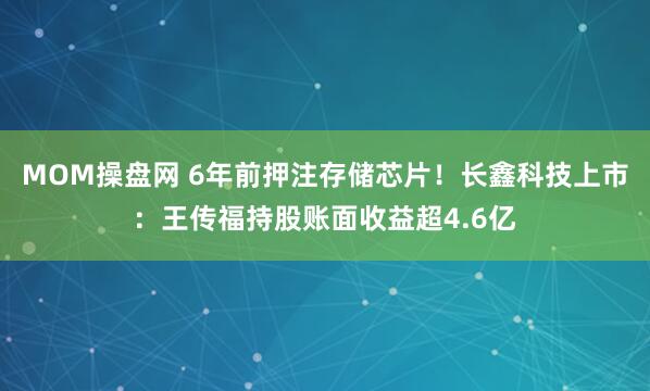 MOM操盘网 6年前押注存储芯片！长鑫科技上市：王传福持股账面收益超4.6亿