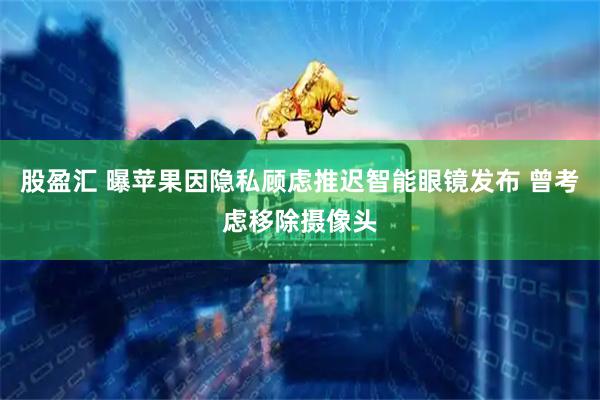 股盈汇 曝苹果因隐私顾虑推迟智能眼镜发布 曾考虑移除摄像头